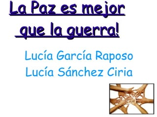 La Paz es mejor  que la guerra! Lucía García Raposo Lucía Sánchez Ciria 