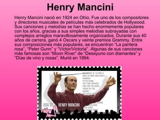 Henry Mancini Henry Mancini nació en 1924 en Ohio. Fue uno de los compositores y directores musicales de películas más celebrados de Hollywood. Sus canciones y melodías se han hecho enormemente populares con los años, gracias a sus simples melodías subrayadas con complejos arreglos maravillosamente organizados. Durante sus 40 años de carrera, ganó 4 Oscars y veinte premios Grammy. Entre sus composiciones más populares, se encuentran “La pantera rosa”, “Peter Gunn” y “Victor/Victoria”. Algunas de sus canciones más famosas son “Moon River” de “Desayuno con diamantes” y “Días de vino y rosas”. Murió en 1994.  