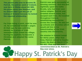 The person who was to become St.        Patrick was quite successful at
Patrick, the patron saint of Ireland,   winning converts. And this fact
was born in Wales about AD 385.         rightfully upset the Celtic
His given name was Maewyn, and          Druids, who had their own
he almost didn't get the job of         native religion. Patrick was
bishop of Ireland because he lacked     arrested several times, but
the required scholarship.               escaped each time. He traveled
                                        throughout Ireland,
                                        establishing monasteries
                                        across the country. He also set
Far from being a saint, until he was
                                        up schools and churches which
16, he considered himself a pagan.
                                        would aid him in his
At that age, he was sold into
                                        indoctrination of the Irish
slavery by a group of Irish
                                        country into Christianity.
marauders that raided his village.
During his captivity he became a        His mission in Ireland lasted
Christian and adopted the name          for thirty years. After that
Patrick.                                time, Patrick retired to County
                                        Down. He died on March 17 in
                                        AD 461. That day has been
                                        commemorated as St. Patrick's
                                        Day ever since.
 