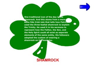One traditional icon of the day is the
shamrock. And this stems from a more
bona fide Irish tale that tells how Patrick
used the three-leafed shamrock to explain
the Trinity. He used it in his sermons to
represent how the Father, the Son, and
the Holy Spirit could all exist as separate
elements of the same entity. His followers
adopted the custom of wearing a
shamrock on his feast day.




           SHAMROCK
 