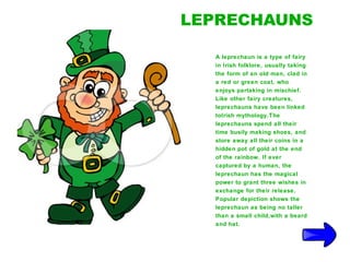 LEPRECHAUNS

  A leprechaun is a type of fairy
  in Irish folklore, usually taking
  the form of an old man, clad in
  a red or green coat, who
  enjoys partaking in mischief.
  Like other fairy creatures,
  leprechauns have been linked
  toIrish mythology.The
  leprechauns spend all their
  time busily making shoes, and
  store away all their coins in a
  hidden pot of gold at the end
  of the rainbow. If ever
  captured by a human, the
  leprechaun has the magical
  power to grant three wishes in
  exchange for their release.
  Popular depiction shows the
  leprechaun as being no taller
  than a small child,with a beard
  and hat.
 