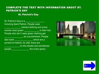 COMPLETE THE TEXT WITH INFORMATION ABOUT ST.
 PATRICK'S DAY
            St. Patrick’s Day

St. Patrick’s Day is a _______________
honoring Saint Patrick. People wear
_____________ colored clothing and some
women wear green ____________ in their hair.
People who don’t wear green clothing get
_______________ as a punishment. People
also wear ______________, which are a
symbol of Ireland. As well, there are
____________ on the streets and sometimes
people ______________ the rivers green.
 