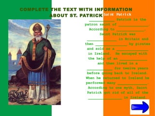 COMPLETE THE TEXT WITH INFORMATION
        ABOUT ST. PATRICK Sai nt Pat r i c k
                           ____________ Patrick is the
                         patron saint of ______________.
                           According to _____________,
                                Saint Patrick was
                          ______________ in Britain and
                         then _______________ by pirates
                          and sold as a _______________
                          in Ireland. He escaped with
                          the help of an _____________
                               and then lived in a
                          ____________ for twelve years
                          before going back to Ireland.
                         When he returned to Ireland he
                         performed many ______________.
                          According to one myth, Saint
                          Patrick got rid of all of the
                          ________________ in Ireland.
 