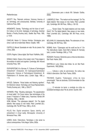 32 Revista FAMECOS • Porto Alegre • nº 22 • dezembro 2003 • quadrimestral
Referências
ASCOTT, Roy. Telematic embrace: Visionary theories of
art, technology, and consciousness. Berkeley: University of
California Press, 2003.
ARONOWITZ, Stanley. “Technology and the future of work”.
Em Culture on the brink: Ideologies of technology, Gretchen
Bender e Timothy Druckrey (eds.). Seattle: Bay Press, 1995,
p. 15-30.
CANCLINI, Néstor G. Culturas híbridas: Estrategias para
entrar e salir de la modernidad. México: Grijalbo, 1990.
CASTELLS, Manuel. Sociedade em rede. Rio de Janeiro: Paz
e Terra, 2000.
COSTA, Rogério. Cultura digital. São Paulo: Publifolha, 2002.
DONALD, Merlin. Origins of the modern mind: Three stages in
the evolution of culture and cognition. Cambridge, MA: Harvard
University Press, 1991.
FEATHERSTONE, M. e Burrows, R. “Cultures of Technological
Embodiment”. Introduction. Em Cyberspace/Cyberbodies/
Cyberpunks. Cultures of Technological Embodiment, M.
Featherstone e R. Burrows (eds.). London: Sage, 1996, p.
1-15.
HAYLES, Catherine. “Virtual bodies and flickering signifiers”.
Em Electronic Culture: Technology and Visual Representation,
Timothy Druckrey (ed.), 1996, p. 259-277.
HAYWARD, Philip. “Situating cyberspace. The popularization
of virtual reality”. Em Future visions: New technologies of the
screen, P. Hayward e T. Wollen (eds.). Fakenham, Norfolk: BFI
Publishing, 1996, p. 180-204.
HEIM, Michael. “The cyberspace dialectic”. Em The digital
dialectic: New essays on new media. Peter Lunenfeld (ed.).
Cambridge, MA: The MIT Press, 1999, p. 25-45.
HILLIS, Ken. Digital sensations: Space, identity, and
embodiment in virtual reality. Minneapolis: University of
Minnesota Press, 1999.
LEMOS, André. Cibercultura. Tecnologia e vida social na
cultura contemporânea. Porto Alegre: Sulina, 2002a.
______.Ciberensaios para o século XXI. Salvador: Edufba,
2002b.
LUNENFELD, Peter . “The medium and the message”. Em The
digital dialectic: New essays on new media. Peter Lunenfeld
(ed.). Cambridge, MA: Mit Press, 1999a, p. 130-132.
______. “Screen Grabs: The digital dialectics and new media
theory”. Em The digital dialectic: New essays on new media.
Peter Lunenfeld (ed.). Cambridge, MA: Mit Press, xiv-xxi,
1999b.
MCLUHAN, M. Understanding Media: The extensions of man.
Cambridge, MA: Mit Press, 1964.
ROBINS, Kevin. “Cyberspace and the world we live in”. Em
The cibercultures reader, David Bell e Barbara M. Kennedy
(eds.). London: Routledge, 2000, p. 77-95.
RÜDIGER, Francisco. Elementos para a crítica da cibercultura.
São Paulo: Hacker, 2002.
SANTAELLA, Lucia. Cultura das mídias. 4a. ed. São Paulo:
Experimento, 1992 [2003a].
______. Culturas e artes do pós-humano: Da cultura das
mídias à cibercultura. São Paulo: Paulus, 2003b.
TRIVINHO, Eugênio. “Cyberspace: crítica da nova
comunicação”. Tese de doutorado, ECA/Universidade de São
Paulo, 1999.
______. O mal-estar da teoria: a condição da crítica na
sociedade tecnológica atual. Rio de Janeiro: Quartet, 2001.
 