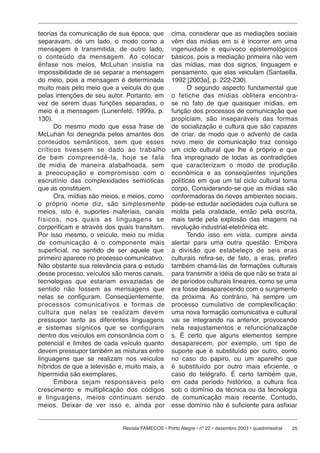 25Revista FAMECOS • Porto Alegre • nº 22 • dezembro 2003 • quadrimestral
teorias da comunicação de sua época, que
separavam, de um lado, o modo como a
mensagem é transmitida, de outro lado,
o conteúdo da mensagem. Ao colocar
ênfase nos meios, McLuhan insistia na
impossibilidade de se separar a mensagem
do meio, pois a mensagem é determinada
muito mais pelo meio que a veicula do que
pelas intenções de seu autor. Portanto, em
vez de serem duas funções separadas, o
meio é a mensagem (Lunenfeld, 1999a, p.
130).
Do mesmo modo que essa frase de
McLuhan foi denegrida pelos amantes dos
conteúdos semânticos, sem que esses
críticos tivessem se dado ao trabalho
de bem compreendê-la, hoje se fala
de mídia de maneira atabalhoada, sem
a preocupação e compromisso com o
escrutínio das complexidades semióticas
que as constituem.
Ora, mídias são meios, e meios, como
o próprio nome diz, são simplesmente
meios, isto é, suportes materiais, canais
físicos, nos quais as linguagens se
corporificam e através dos quais transitam.
Por isso mesmo, o veículo, meio ou mídia
de comunicação é o componente mais
superficial, no sentido de ser aquele que
primeiro aparece no processo comunicativo.
Não obstante sua relevância para o estudo
desse processo, veículos são meros canais,
tecnologias que estariam esvaziadas de
sentido não fossem as mensagens que
nelas se configuram. Conseqüentemente,
processos comunicativos e formas de
cultura que nelas se realizam devem
pressupor tanto as diferentes linguagens
e sistemas sígnicos que se configuram
dentro dos veículos em consonância com o
potencial e limites de cada veículo quanto
devem pressupor também as misturas entre
linguagens que se realizam nos veículos
híbridos de que a televisão e, muito mais, a
hipermídia são exemplares.
Embora sejam responsáveis pelo
crescimento e multiplicação dos códigos
e linguagens, meios continuam sendo
meios. Deixar de ver isso e, ainda por
cima, considerar que as mediações sociais
vêm das mídias em si é incorrer em uma
ingenuidade e equívoco epistemológicos
básicos, pois a mediação primeira não vem
das mídias, mas dos signos, linguagem e
pensamento, que elas veiculam (Santaella,
1992 [2003a], p. 222-230).
O segundo aspecto fundamental que
o fetiche das mídias oblitera encontra-
se no fato de que quaisquer mídias, em
função dos processos de comunicação que
propiciam, são inseparáveis das formas
de socialização e cultura que são capazes
de criar, de modo que o advento de cada
novo meio de comunicação traz consigo
um ciclo cultural que lhe é próprio e que
fica impregnado de todas as contradições
que caracterizam o modo de produção
econômica e as conseqüentes injunções
políticas em que um tal ciclo cultural toma
corpo. Considerando-se que as mídias são
conformadoras de novos ambientes sociais,
pode-se estudar sociedades cuja cultura se
molda pela oralidade, então pela escrita,
mais tarde pela explosão das imagens na
revolução industrial-eletrônica etc.
Tendo isso em vista, cumpre ainda
alertar para uma outra questão. Embora
a divisão que estabeleço de seis eras
culturais refira-se, de fato, a eras, prefiro
também chamá-las de formações culturais
para transmitir a idéia de que não se trata aí
de períodos culturais lineares, como se uma
era fosse desaparecendo com o surgimento
da próxima. Ao contrário, há sempre um
processo cumulativo de complexificação:
uma nova formação comunicativa e cultural
vai se integrando na anterior, provocando
nela reajustamentos e refuncionalizaçõe
s. É certo que alguns elementos sempre
desaparecem, por exemplo, um tipo de
suporte que é substituído por outro, como
no caso do papiro, ou um aparelho que
é substituído por outro mais eficiente, o
caso do telégrafo. É certo também que,
em cada período histórico, a cultura fica
sob o domínio da técnica ou da tecnologia
de comunicação mais recente. Contudo,
esse domínio não é suficiente para asfixiar
 