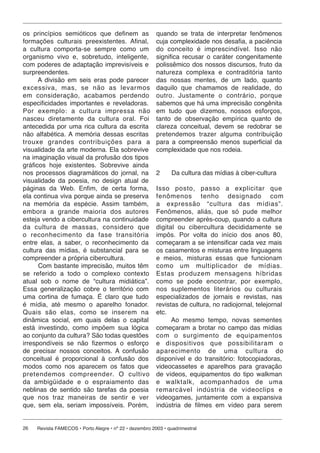 26 Revista FAMECOS • Porto Alegre • nº 22 • dezembro 2003 • quadrimestral
os princípios semióticos que definem as
formações culturais preexistentes. Afinal,
a cultura comporta-se sempre como um
organismo vivo e, sobretudo, inteligente,
com poderes de adaptação imprevisíveis e
surpreendentes.
A divisão em seis eras pode parecer
excessiva, mas, se não as levarmos
em consideração, acabamos perdendo
especificidades importantes e reveladoras.
Por exemplo: a cultura impressa não
nasceu diretamente da cultura oral. Foi
antecedida por uma rica cultura da escrita
não alfabética. A memória dessas escritas
trouxe grandes contribuições para a
visualidade da arte moderna. Ela sobrevive
na imaginação visual da profusão dos tipos
gráficos hoje existentes. Sobrevive ainda
nos processos diagramáticos do jornal, na
visualidade da poesia, no design atual de
páginas da Web. Enfim, de certa forma,
ela continua viva porque ainda se preserva
na memória da espécie. Assim também,
embora a grande maioria dos autores
esteja vendo a cibercultura na continuidade
da cultura de massas, considero que
o reconhecimento da fase transitória
entre elas, a saber, o reconhecimento da
cultura das mídias, é substancial para se
compreender a própria cibercultura.
Com bastante imprecisão, muitos têm
se referido a todo o complexo contexto
atual sob o nome de “cultura midiática”.
Essa generalização cobre o território com
uma cortina de fumaça. É claro que tudo
é mídia, até mesmo o aparelho fonador.
Quais são elas, como se inserem na
dinâmica social, em quais delas o capital
está investindo, como impõem sua lógica
ao conjunto da cultura? São todas questões
irrespondíveis se não fizermos o esforço
de precisar nossos conceitos. A confusão
conceitual é proporcional à confusão dos
modos como nos aparecem os fatos que
pretendemos compreender. O cultivo
da ambigüidade e o espraiamento das
neblinas de sentido são tarefas da poesia
que nos traz maneiras de sentir e ver
que, sem ela, seriam impossíveis. Porém,
quando se trata de interpretar fenômenos
cuja complexidade nos desafia, a paciência
do conceito é imprescindível. Isso não
significa recusar o caráter congenitamente
polissêmico dos nossos discursos, fruto da
natureza complexa e contraditória tanto
das nossas mentes, de um lado, quanto
daquilo que chamamos de realidade, do
outro. Justamente o contrário, porque
sabemos que há uma imprecisão congênita
em tudo que dizemos, nossos esforços,
tanto de observação empírica quanto de
clareza conceitual, devem se redobrar se
pretendemos trazer alguma contribuição
para a compreensão menos superficial da
complexidade que nos rodeia.
2 Da cultura das mídias à ciber-cultura
Isso posto, passo a explicitar que
fenômenos tenho designado com
a expressão “cultura das mídias”.
Fenômenos, aliás, que só pude melhor
compreender après-coup, quando a cultura
digital ou cibercultura decididamente se
impôs. Por volta do início dos anos 80,
começaram a se intensificar cada vez mais
os casamentos e misturas entre linguagens
e meios, misturas essas que funcionam
como um multiplicador de mídias.
Estas produzem mensagens híbridas
como se pode encontrar, por exemplo,
nos suplementos literários ou culturais
especializados de jornais e revistas, nas
revistas de cultura, no radiojornal, telejornal
etc.
Ao mesmo tempo, novas sementes
começaram a brotar no campo das mídias
com o surgimento de equipamentos
e dispositivos que possibilitaram o
aparecimento de uma cultura do
disponível e do transitório: fotocopiadoras,
videocassetes e aparelhos para gravação
de vídeos, equipamentos do tipo walkman
e walktalk, acompanhados de uma
remarcável indústria de videoclips e
videogames, juntamente com a expansiva
indústria de filmes em vídeo para serem
 