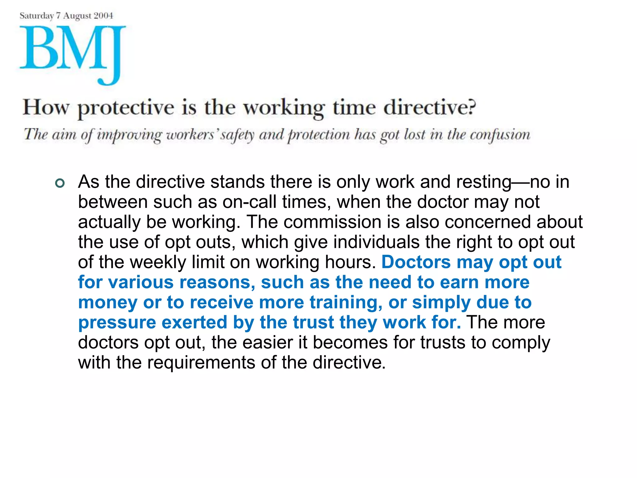  As the directive stands there is only work and resting—no in
between such as on-call times, when the doctor may not
actually be working. The commission is also concerned about
the use of opt outs, which give individuals the right to opt out
of the weekly limit on working hours. Doctors may opt out
for various reasons, such as the need to earn more
money or to receive more training, or simply due to
pressure exerted by the trust they work for. The more
doctors opt out, the easier it becomes for trusts to comply
with the requirements of the directive.