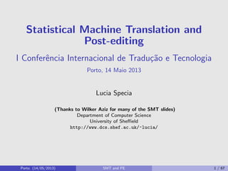 Statistical Machine Translation and
Post-editing
I Conferˆencia Internacional de Tradu¸c˜ao e Tecnologia
Porto, 14 Maio 2013
Lucia Specia
(Thanks to Wilker Aziz for many of the SMT slides)
Department of Computer Science
University of Sheﬃeld
http://www.dcs.shef.ac.uk/~lucia/
Porto (14/05/2013) SMT and PE 1 / 67
 