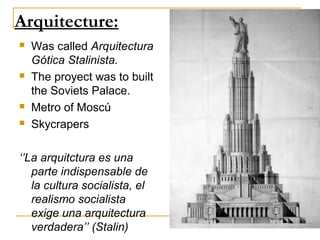 Arquitecture:
   Was called Arquitectura
    Gótica Stalinista.
   The proyect was to built
    the Soviets Palace.
   Metro of Moscú
   Skycrapers

‘’La arquitctura es una
   parte indispensable de
   la cultura socialista, el
   realismo socialista
   exige una arquitectura
   verdadera’’ (Stalin)
 