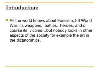 Introduction:

   All the world knows about Fascism, I-II World
    War, its weapons, battles, heroes, and of
    course its victims…but nobody looks in other
    aspects of the society for example the art in
    the dictatorships.
 