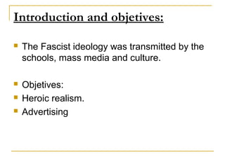 Introduction and objetives:

   The Fascist ideology was transmitted by the
    schools, mass media and culture.

   Objetives:
   Heroic realism.
   Advertising
 