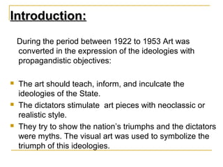 Introduction:
    During the period between 1922 to 1953 Art was
    converted in the expression of the ideologies with
    propagandistic objectives:

   The art should teach, inform, and inculcate the
    ideologies of the State.
   The dictators stimulate art pieces with neoclassic or
    realistic style.
   They try to show the nation’s triumphs and the dictators
    were myths. The visual art was used to symbolize the
    triumph of this ideologies.
 