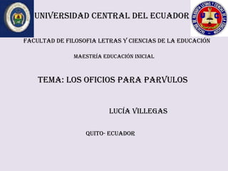 UNIVERSIDAD CENTRAL DEL ECUADOR

FACULTAD DE FILOSOFIA LETRAS Y CIENCIAS DE LA EDUCACIÓN

              MAESTRÍA EDUCACIÓN INICIAL



    TEMA: LOS OFICIOS PARA PARVULOS


                         LUCÍA VILLEGAS

                  QUITO- ECUADOR
 