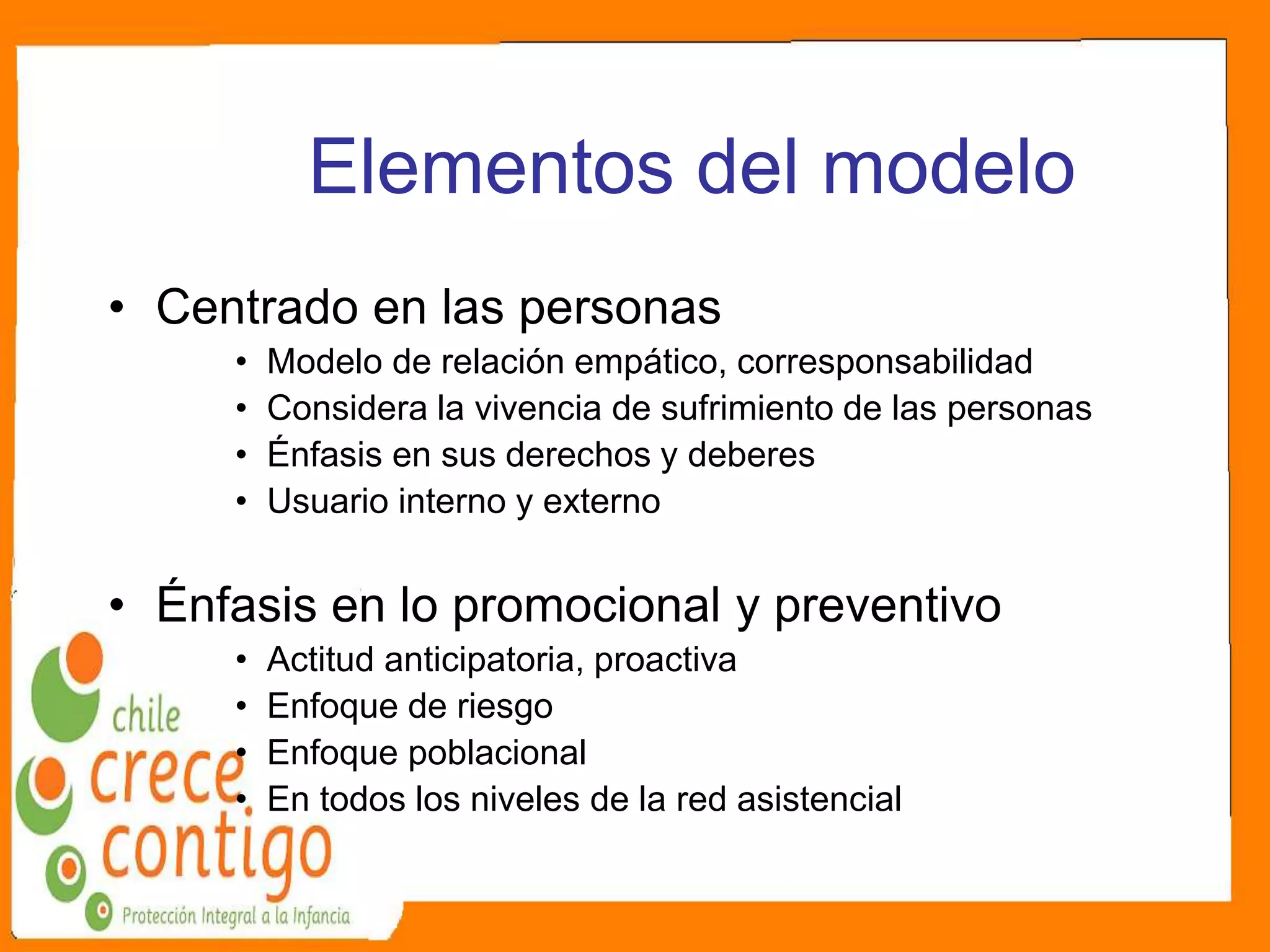 Elementos del modelo
• Centrado en las personas
• Modelo de relación empático, corresponsabilidad
• Considera la vivencia de sufrimiento de las personas
• Énfasis en sus derechos y deberes
• Usuario interno y externo
• Énfasis en lo promocional y preventivo
• Actitud anticipatoria, proactiva
• Enfoque de riesgo
• Enfoque poblacional
• En todos los niveles de la red asistencial
 