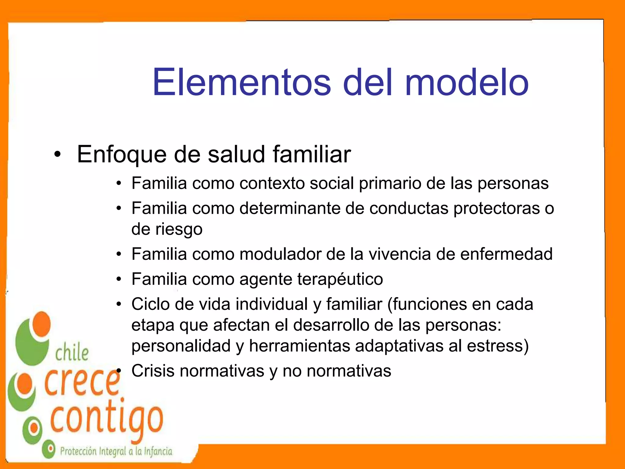 Elementos del modelo
• Enfoque de salud familiar
• Familia como contexto social primario de las personas
• Familia como determinante de conductas protectoras o
de riesgo
• Familia como modulador de la vivencia de enfermedad
• Familia como agente terapéutico
• Ciclo de vida individual y familiar (funciones en cada
etapa que afectan el desarrollo de las personas:
personalidad y herramientas adaptativas al estress)
• Crisis normativas y no normativas
 