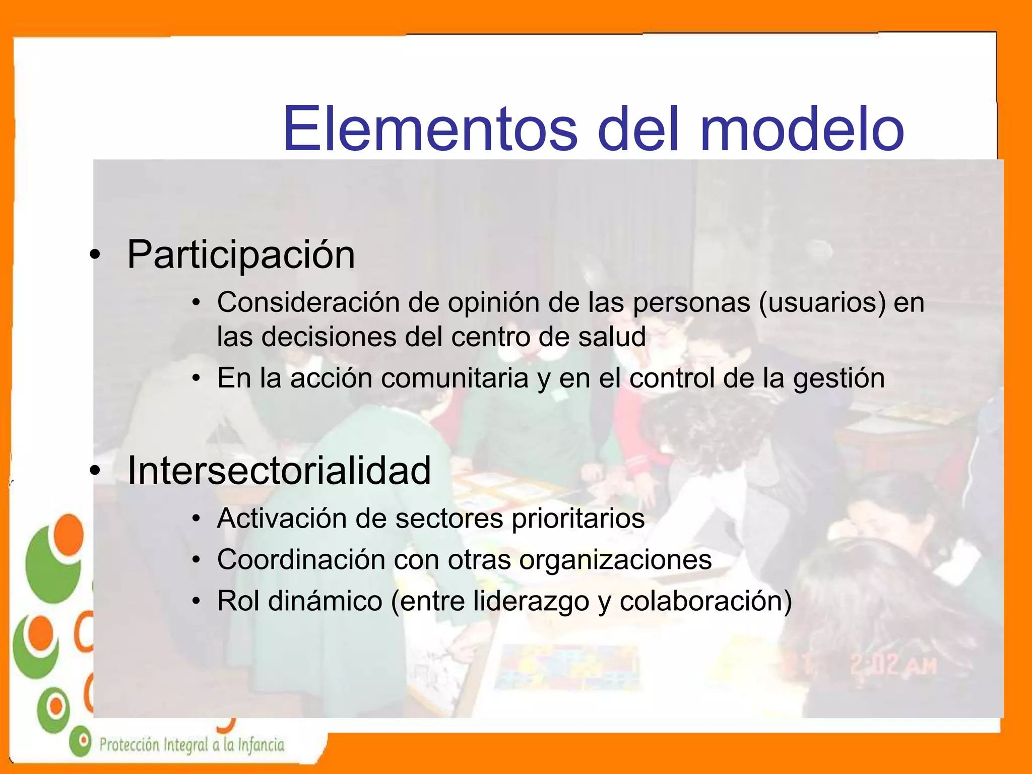 Elementos del modelo
• Participación
• Consideración de opinión de las personas (usuarios) en
las decisiones del centro de salud
• En la acción comunitaria y en el control de la gestión
• Intersectorialidad
• Activación de sectores prioritarios
• Coordinación con otras organizaciones
• Rol dinámico (entre liderazgo y colaboración)
 