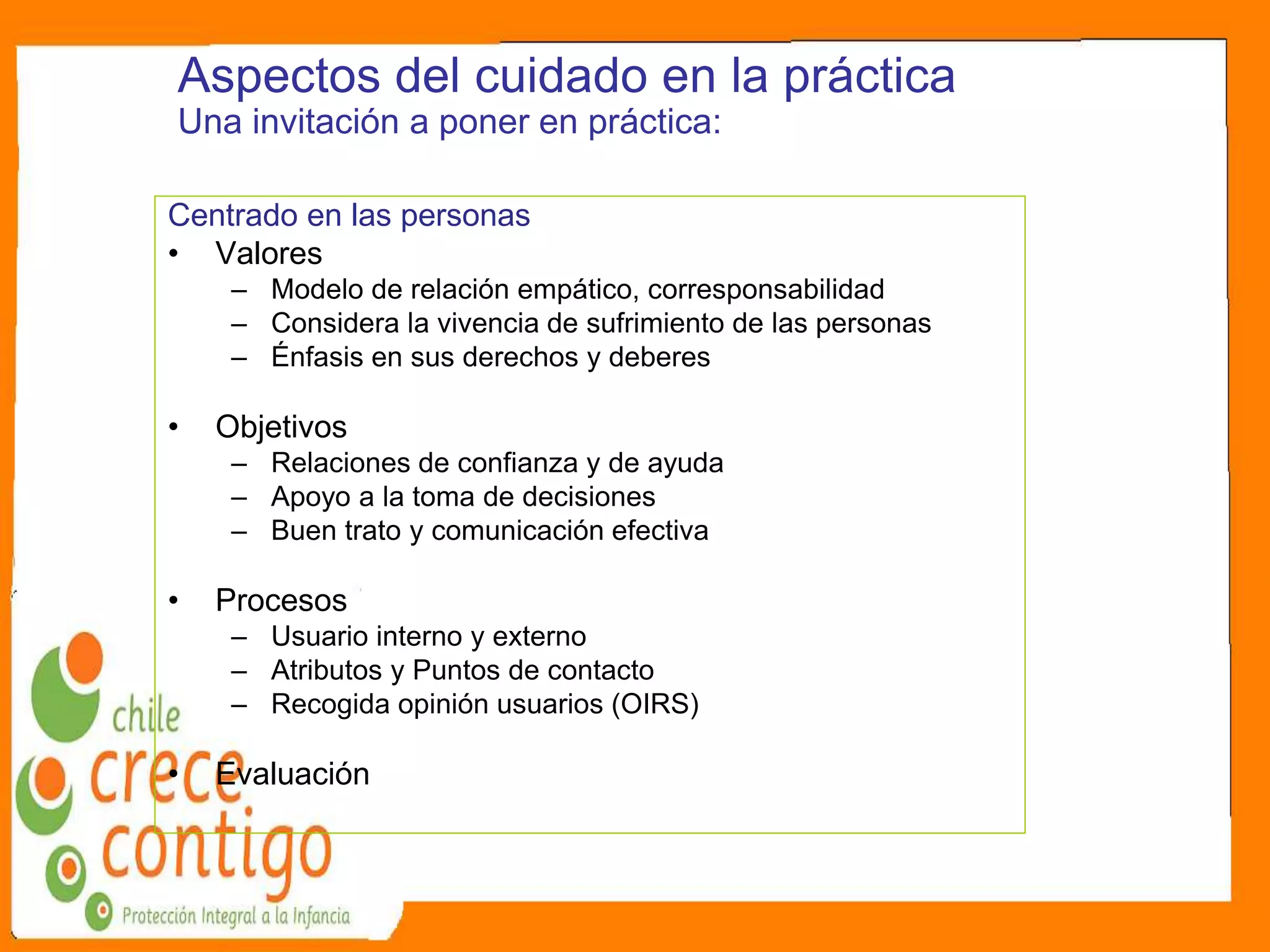 Aspectos del cuidado en la práctica
Una invitación a poner en práctica:
Centrado en las personas
• Valores
– Modelo de relación empático, corresponsabilidad
– Considera la vivencia de sufrimiento de las personas
– Énfasis en sus derechos y deberes
• Objetivos
– Relaciones de confianza y de ayuda
– Apoyo a la toma de decisiones
– Buen trato y comunicación efectiva
• Procesos
– Usuario interno y externo
– Atributos y Puntos de contacto
– Recogida opinión usuarios (OIRS)
• Evaluación
 