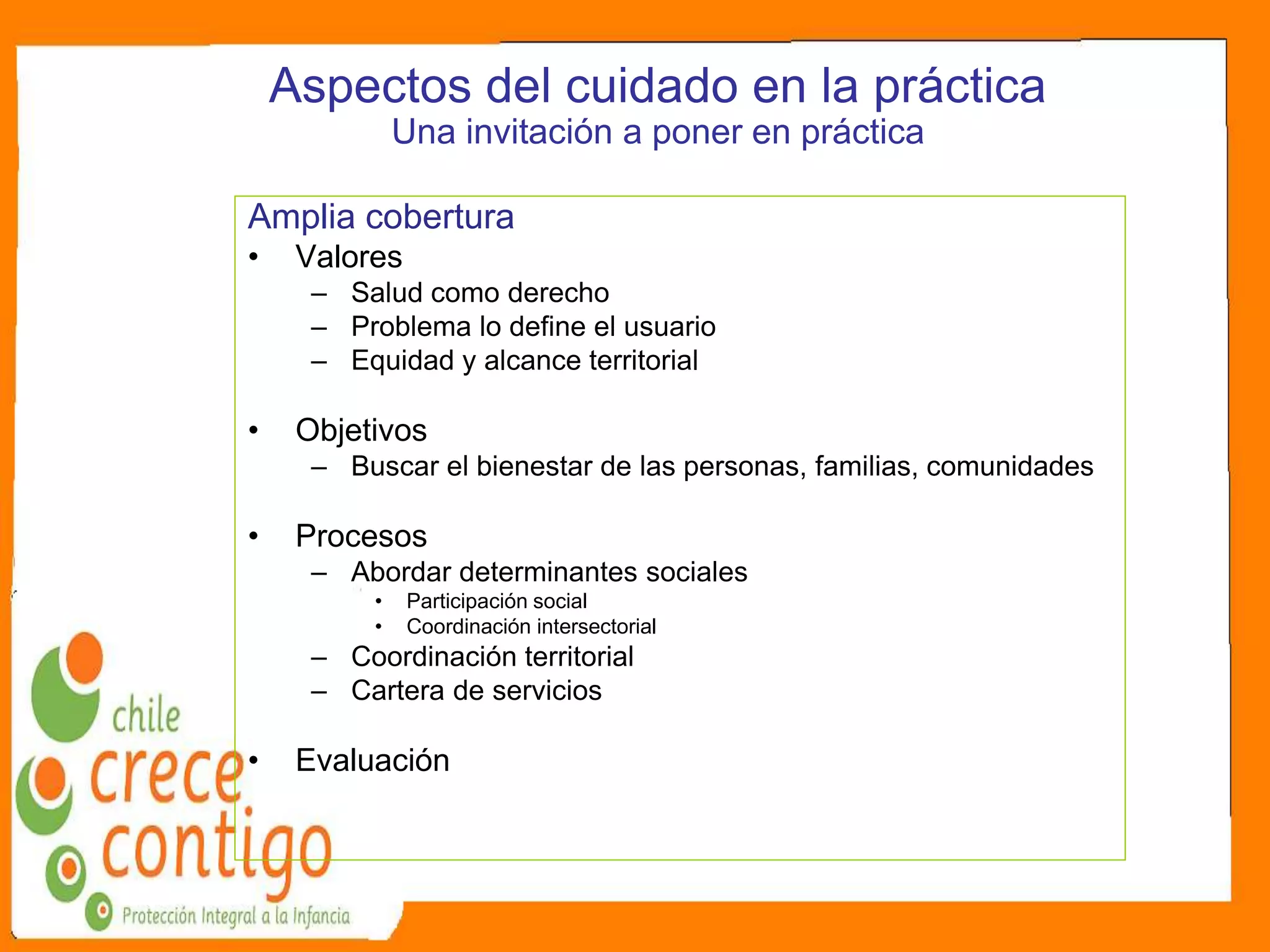 Aspectos del cuidado en la práctica
Una invitación a poner en práctica
Amplia cobertura
• Valores
– Salud como derecho
– Problema lo define el usuario
– Equidad y alcance territorial
• Objetivos
– Buscar el bienestar de las personas, familias, comunidades
• Procesos
– Abordar determinantes sociales
• Participación social
• Coordinación intersectorial
– Coordinación territorial
– Cartera de servicios
• Evaluación
 