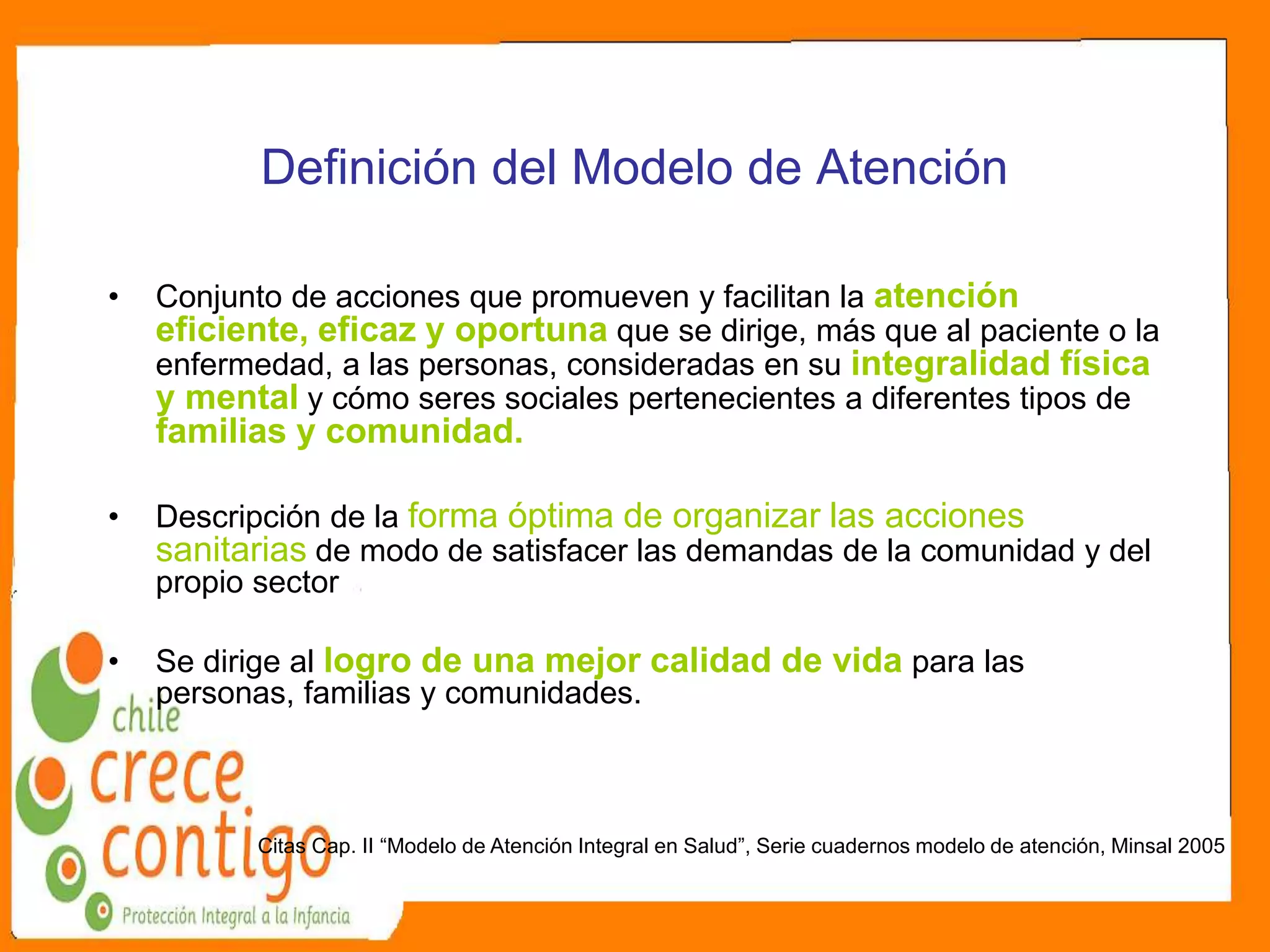 Definición del Modelo de Atención
• Conjunto de acciones que promueven y facilitan la atención
eficiente, eficaz y oportuna que se dirige, más que al paciente o la
enfermedad, a las personas, consideradas en su integralidad física
y mental y cómo seres sociales pertenecientes a diferentes tipos de
familias y comunidad.
• Descripción de la forma óptima de organizar las acciones
sanitarias de modo de satisfacer las demandas de la comunidad y del
propio sector
• Se dirige al logro de una mejor calidad de vida para las
personas, familias y comunidades.
Citas Cap. II “Modelo de Atención Integral en Salud”, Serie cuadernos modelo de atención, Minsal 2005
 