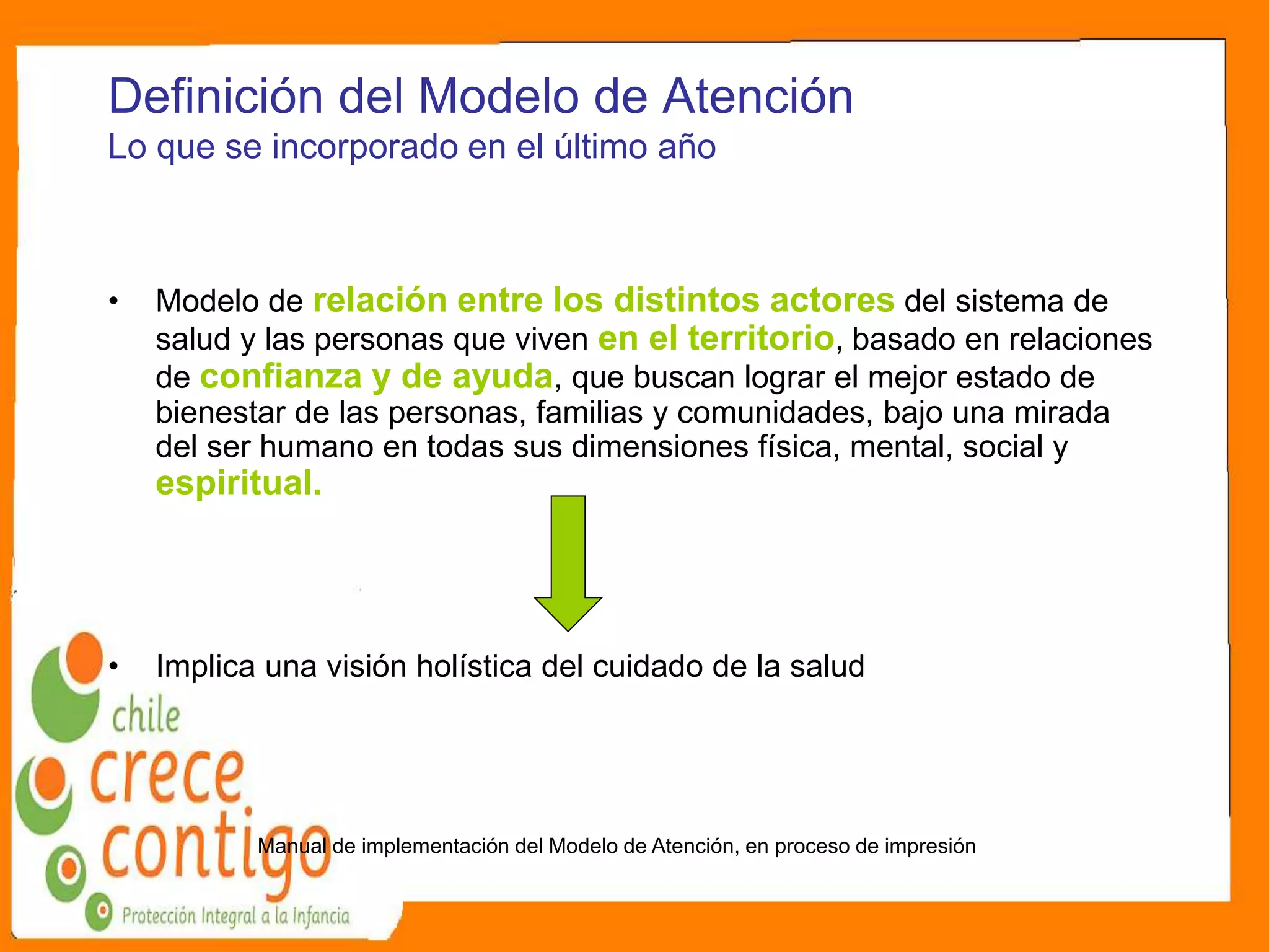 Definición del Modelo de Atención
Lo que se incorporado en el último año
• Modelo de relación entre los distintos actores del sistema de
salud y las personas que viven en el territorio, basado en relaciones
de confianza y de ayuda, que buscan lograr el mejor estado de
bienestar de las personas, familias y comunidades, bajo una mirada
del ser humano en todas sus dimensiones física, mental, social y
espiritual.
• Implica una visión holística del cuidado de la salud
Manual de implementación del Modelo de Atención, en proceso de impresión
 