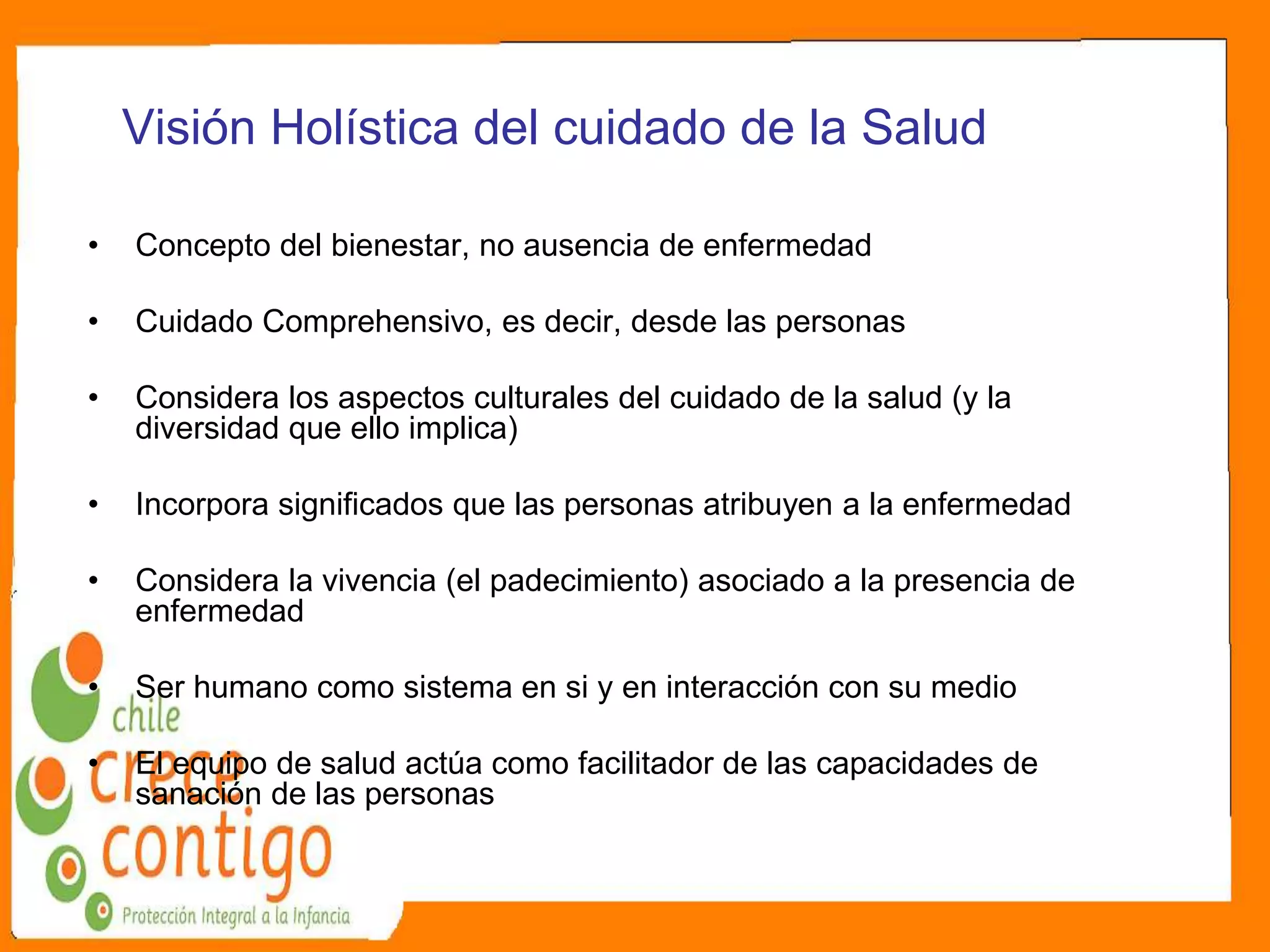 Visión Holística del cuidado de la Salud
• Concepto del bienestar, no ausencia de enfermedad
• Cuidado Comprehensivo, es decir, desde las personas
• Considera los aspectos culturales del cuidado de la salud (y la
diversidad que ello implica)
• Incorpora significados que las personas atribuyen a la enfermedad
• Considera la vivencia (el padecimiento) asociado a la presencia de
enfermedad
• Ser humano como sistema en si y en interacción con su medio
• El equipo de salud actúa como facilitador de las capacidades de
sanación de las personas
 