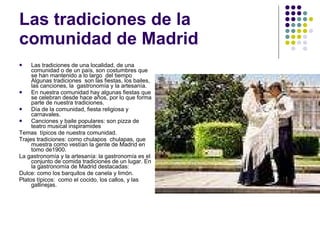 Las tradiciones de la comunidad de Madrid Las tradiciones de una localidad, de una comunidad o de un país, son costumbres que se han mantenido a lo largo  del tiempo Algunas tradiciones  son las fiestas, los bailes, las canciones, la  gastronomía y la artesanía. En nuestra comunidad hay algunas fiestas que se celebran desde hace años, por lo que forma parte de nuestra tradiciones. Día de la comunidad, fiesta religiosa y carnavales.  Canciones y baile populares: son pizza de teatro musical inspiramides  Temas  típicos de nuestra comunidad. Trajes tradiciones: como chulapos  chulapas, que muestra como vestían la gente de Madrid en tomo de1900. La gastronomía y la artesanía: la gastronomía es el conjunto de comida tradiciones de un lugar. En la gastronomía de Madrid destacadas: Dulce: como los barquitos de canela y limón. Platos típicos:  como el cocido, los callos, y las gallinejas. 