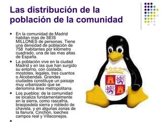 Las distribución de la población de la comunidad En la comunidad de Madrid habitan mas de SEIS MILLONES de personas. Tiene una densidad de población de 758  habitantes por kilómetro cuadrado, una de las mas altas de España.  La población vive en la ciudad Madrid y en las que han surgido su entorno, con coslada, mostotes, legales, tres cuantos o Alcobendas. Grandes ciudades constituye un paisaje muy urbanizado que se denomina área metropolitana. Los pueblos: de la comunidad se localiza fundamentalmente en la sierra, como rascafria, braojosdela sierra y robledo de chavela, y en algunas zonas de la llanura, Cinchón, loeches campos real y Villaconejos. 
