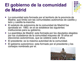 El gobierno de la comunidad de Madrid La comunidad esta formada por el territorio de la provincia de Madrid, que limita con las comunidades autónomas de castilla y león y castilla la-mancha.  El estatuto de autonomía de la comunidad de Madrid fue aprobada en  1983. en el se establece las siguientes instituciones para su gobierno. La asamblea de Madrid: esta formada por los diputados elegidos por los ciudadanos de la comunidad mayores de 18 años en elecciones autonómicas, que se celebra cada 4 años. El presidente: es la máxima autoridad de la comunidad. El gobierno autonómico: esta formado por el presidente y los consejos nombrado por el. 