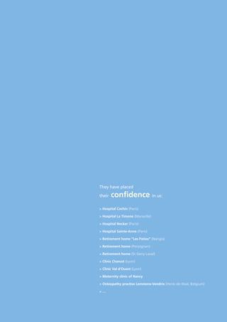 > Hospital Cochin (Paris)
> Hospital La Timone (Marseille)
> Hospital Necker (Paris)
> Hospital Sainte-Anne (Paris)
> Retirement home “Les Patios” (Nangis)
> Retirement home (Perpignan)
> Retirement home (St Geny Laval)
> Clinic Charcot (Lyon)
> Clinic Val d’Ouest (Lyon)
> Maternity clinic of Nancy
> Osteopathy practise Lemmens-Vendrix (Henk-de-Stad, Belgium)
> …
They have placed
their confidence in us:
 