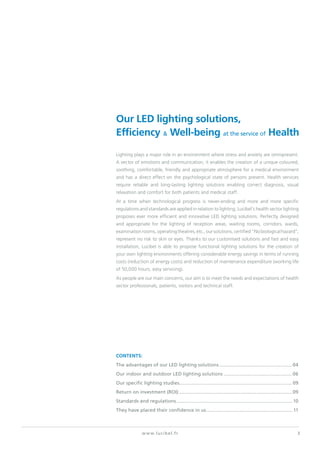 3www.lucibel.fr
Our LED lighting solutions,
Efficiency & Well-being at the service of Health
Lighting plays a major role in an environment where stress and anxiety are omnipresent.
A vector of emotions and communication, it enables the creation of a unique coloured,
soothing, comfortable, friendly and appropriate atmosphere for a medical environment
and has a direct effect on the psychological state of persons present. Health services
require reliable and long-lasting lighting solutions enabling correct diagnosis, visual
relaxation and comfort for both patients and medical staff.
At a time when technological progress is never-ending and more and more specific
regulations and standards are applied in relation to lighting, Lucibel’s health sector lighting
proposes ever more efficient and innovative LED lighting solutions. Perfectly designed
and appropriate for the lighting of reception areas, waiting rooms, corridors, wards,
examinationrooms,operatingtheatres,etc.,oursolutions,certified“Nobiologicalhazard”,
represent no risk to skin or eyes. Thanks to our customised solutions and fast and easy
installation, Lucibel is able to propose functional lighting solutions for the creation of
your own lighting environments offering considerable energy savings in terms of running
costs (reduction of energy costs) and reduction of maintenance expenditure (working life
of 50,000 hours, easy servicing).
As people are our main concerns, our aim is to meet the needs and expectations of health
sector professionals, patients, visitors and technical staff.
contents:
The advantages of our LED lighting solutions.......................................................04
Our indoor and outdoor LED lighting solutions....................................................06
Our specific lighting studies.....................................................................................09
Return on investment (ROI).....................................................................................09
Standards and regulations....................................................................................... 10
They have placed their confidence in us................................................................. 11
 
