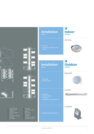 1-	 Reception area
2-	 Waiting room
3-	Offices
4-	 Sanitary facilities
5-	Shops
6-	 Corridors, walkways
7-	Elevators
8-	Laboratory
9-	Stairwells
10-	Examination room
11-	Wards
12-	Rest room
13-	Refectory
14-	Storage
15-	Around the building
16-	Outdoor car parks
7www.lucibel.fr
Installation
Zones
Installation
Zones
Indoor
solutions
Outdoor
solutions
> Cornices
	 (corridors, waiting rooms,
	shops)
LED strip
> Stairwells
> Outdoor paths
MoonLED
> Car parks
> Outdoor paths
> Canopies
> Underground passageways
LuciPark
> Building outdoor lighting
LuciFlood
16
2
1
15
 