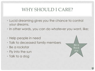 WHY SHOULD I CARE?
• Lucid dreaming gives you the chance to control
your dreams.
• In other words, you can do whatever you want, like;
•
•
•
•
•

Help people in need
Talk to deceased family members
Be a rockstar
Fly into the sun
Talk to a dog

Be a
Rock
star

 