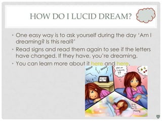 HOW DO I LUCID DREAM?
• One easy way is to ask yourself during the day ‘Am I
dreaming? Is this real?’
• Read signs and read them again to see if the letters
have changed. If they have, you’re dreaming.
• You can learn more about it here and here.

 