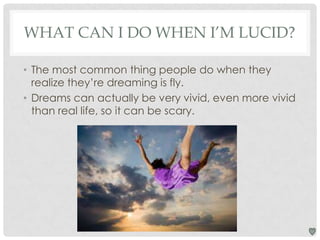 WHAT CAN I DO WHEN I’M LUCID?
• The most common thing people do when they
realize they’re dreaming is fly.
• Dreams can actually be very vivid, even more vivid
than real life, so it can be scary.

 