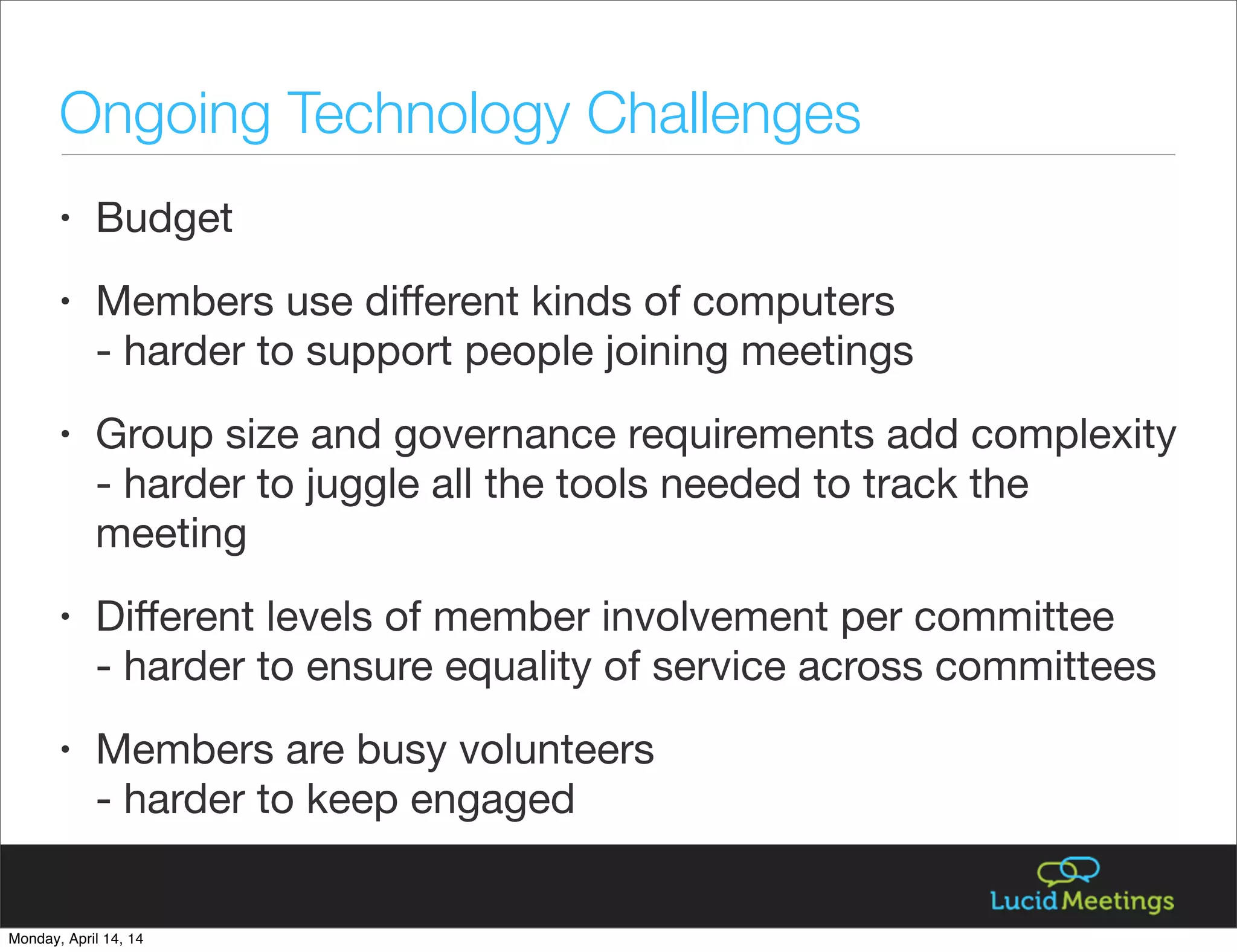 • Budget
• Members use diﬀerent kinds of computers
- harder to support people joining meetings
• Group size and governance requirements add complexity
- harder to juggle all the tools needed to track the
meeting
• Diﬀerent levels of member involvement per committee
- harder to ensure equality of service across committees
• Members are busy volunteers
- harder to keep engaged
Ongoing Technology Challenges
Monday, April 14, 14
 