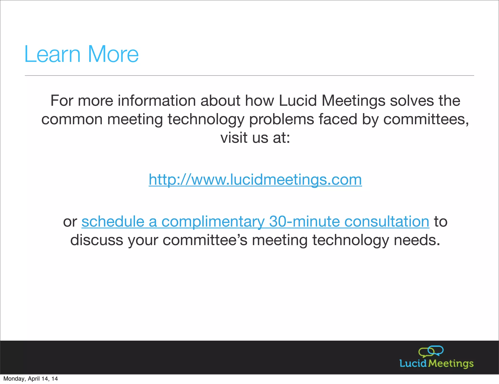 For more information about how Lucid Meetings solves the
common meeting technology problems faced by committees,
visit us at:
http://www.lucidmeetings.com
or schedule a complimentary 30-minute consultation to
discuss your committee’s meeting technology needs.
Learn More
Monday, April 14, 14
 