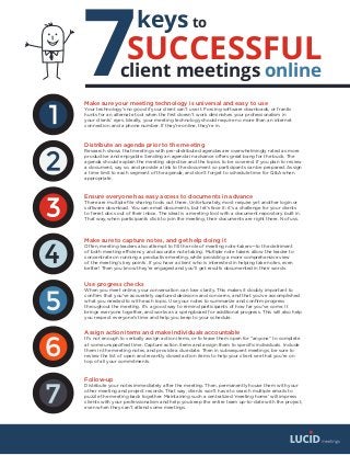 7
keys
SUCCESSFUL
client meetings online
to
Make sure your meeting technology is universal and easy to use
Your technology’s no good if your client can’t use it. Forcing software downloads, or frantic
hunts for an alternate tool when the first doesn’t work diminishes your professionalism in
your clients’ eyes. Ideally, your meeting technology should require no more than an internet
connection and a phone number. If they’re online, they’re in.
Distribute an agenda prior to the meeting
Research shows that meetings with pre-distributed agendas are overwhelmingly rated as more
productive and enjoyable. Sending an agenda in advance offers great bang for the buck. The
agenda should explain the meeting objective and the topics to be covered. If you plan to review
a document, say so, and provide a link to the document so participants can be prepared. Assign
a time limit to each segment of the agenda, and don’t forget to schedule time for Q&A when
appropriate.
Ensure everyone has easy access to documents in advance
There are multiple file sharing tools out there. Unfortunately, most require yet another login or
software download. You can email documents, but let’s face it: it’s a challenge for your clients
to ferret docs out of their inbox. The ideal is a meeting tool with a document repository built in.
That way, when participants click to join the meeting, their documents are right there. No fuss.
Make sure to capture notes, and get help doing it
Often, meeting leaders also attempt to fill the role of meeting note-takers—to the detriment
of both meeting efficiency and accurate note taking. Multiple note takers allow the leader to
concentrate on running a productive meeting, while providing a more comprehensive view
of the meeting’s key points. If you have a client who is interested in helping take notes, even
better! Then you know they’re engaged and you’ll get results documented in their words.
Use progress checks
When you meet online, your conversation can lose clarity. This makes it doubly important to
confirm that you’ve accurately captured decisions and concerns, and that you’ve accomplished
what you needed to with each topic. Use your notes to summarize and confirm progress
throughout the meeting. It’s a good way to remind participants of how far you’ve come. It
brings everyone together, and works as a springboard for additional progress. This will also help
you respect everyone’s time and help you keep to your schedule.
Assign action items and make individuals accountable
It’s not enough to verbally assign action items, or to leave them open for “anyone” to complete
at some unspecified time. Capture action items and assign them to specific individuals. Include
them in the meeting notes, and provide a due date. Then in subsequent meetings, be sure to
review the list of open and recently closed action items to help your client see that you’re on
top of all your commitments.
Follow-up
Distribute your notes immediately after the meeting. Then, permanently house them with your
other meeting and project records. That way, clients won’t have to search multiple emails to
puzzle the meeting back together. Maintaining such a centralized ‘meeting home’ will impress
clients with your professionalism and help you keep the entire team up-to-date with the project,
even when they can’t attend some meetings.
 