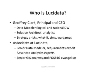 Who	is	Lucidata?
•  Geoﬀrey	Clark,	Principal	and	CEO	
– Data	Modeler:	logical	and	raKonal	DW	
– SoluKon	Architect:	analyKcs	
– Strategy	:	risks,	what-if,	sims,	wargames	
•  Associates	at	Lucidata	
– Senior	Data	Modeler,	requirements	expert	
– Advanced	AnalyKcs	experts	
– Senior	GIS	analysts	and	FOSS4G	evangelists	
copyright	Lucidata	2016
 
