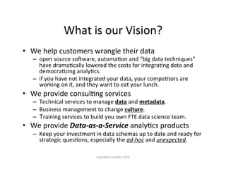 What	is	our	Vision?
•  We	help	customers	wrangle	their	data	
–  open	source	solware,	automaKon	and	“big	data	techniques”	
have	dramaKcally	lowered	the	costs	for	integraKng	data	and	
democraKzing	analyKcs.	
–  if	you	have	not	integrated	your	data,	your	compeKtors	are	
working	on	it,	and	they	want	to	eat	your	lunch.	
•  We	provide	consulKng	services	
–  Technical	services	to	manage	data	and	metadata.	
–  Business	management	to	change	culture.		
–  Training	services	to	build	you	own	FTE	data	science	team.	
•  We	provide	Data-as-a-Service	analyKcs	products	
–  Keep	your	investment	in	data	schemas	up	to	date	and	ready	for	
strategic	quesKons,	especially	the	ad-hoc	and	unexpected.	
copyright	Lucidata	2016
 