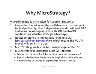 Why	MicroStrategy?
MicroStrategy	is	aCracKve	for	several	reasons:	
1.  InnovaKon	has	widened	the	available	data	management	
tools	signiﬁcantly,	thus	independence	and	conKnued	R&D	
and	focus	on	interoperability	with	SQL	and	NoSQL	
soluKons	is	a	valuable	strategic	advantage.	
2.  NoSQL	solutons	are	increasingly	“Not	Yet	SQL”	
(so	says	Michael	Stonebraker),	which	means	the	ROLAP	
model	will	remain	in	place.	
3.  MicroStrategy	writes	the	best	machine-generated	SQL.	
4.  MicroStrategy	is	Enterprise	Class	(vs	Tableau)	
–  Reinforces	the	need	for	Schema,	how	does	the	data	relate?	
–  Supports	FederaKon,	important	for	Logical	Data	Warehouses	
–  Now	includes	visualizaKon	capabiliKes	*almost*	on	par
copyright	Lucidata	2016
 