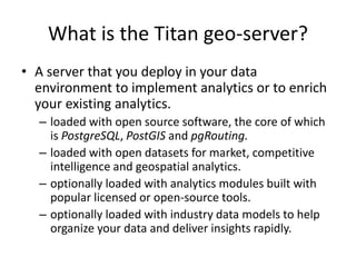 What is the Titan geo-server?
• A server that you deploy in your data
environment to implement analytics or to enrich
your existing analytics.
– loaded with open source software, the core of which
is PostgreSQL, PostGIS and pgRouting.
– loaded with open datasets for market, competitive
intelligence and geospatial analytics.
– optionally loaded with analytics modules built with
popular licensed or open-source tools.
– optionally loaded with industry data models to help
organize your data and deliver insights rapidly.
 