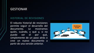 GESTIONAR
HISTORIAL DE REVISIONES
El robusto historial de revisiones
permite seguir el desarrollo del
documento. Le mostramos
quién, cuándo, y qué y, si no
puede ver el por qué,
simplemente de un paso atrás o
cree un nuevo documento a
partir de una versión anterior.
 