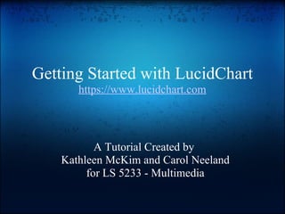Getting Started with LucidChart https://www.lucidchart.com A Tutorial Created by  Kathleen McKim and Carol Neeland for LS 5233 - Multimedia 