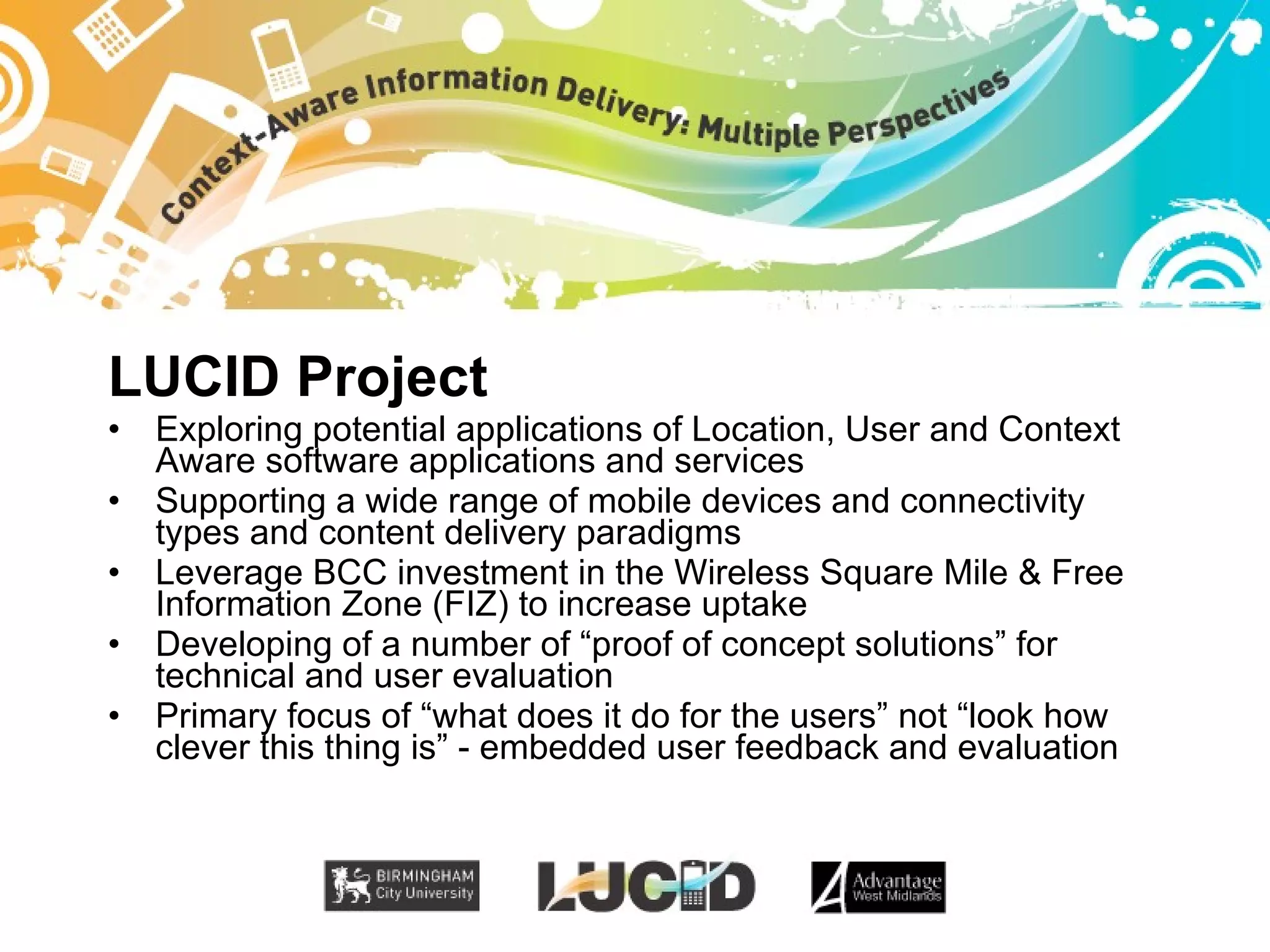 LUCID Project Exploring potential applications of Location, User and Context Aware software applications and services Supporting a wide range of mobile devices and connectivity types and content delivery paradigms Leverage BCC investment in the Wireless Square Mile & Free Information Zone (FIZ) to increase uptake Developing of a number of “proof of concept solutions” for technical and user evaluation Primary focus of “what does it do for the users” not “look how clever this thing is” - embedded user feedback and evaluation 