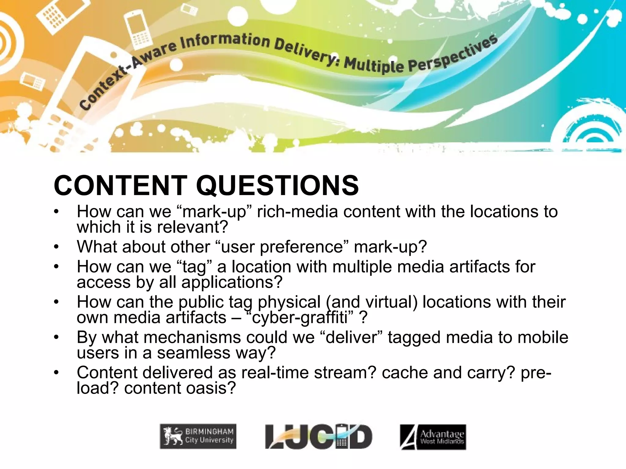 CONTENT QUESTIONS How can we “mark-up” rich-media content with the locations to which it is relevant? What about other “user preference” mark-up? How can we “tag” a location with multiple media artifacts for access by all applications? How can the public tag physical (and virtual) locations with their own media artifacts – “cyber-graffiti” ? By what mechanisms could we “deliver” tagged media to mobile users in a seamless way? Content delivered as real-time stream? cache and carry? pre-load? content oasis? 
