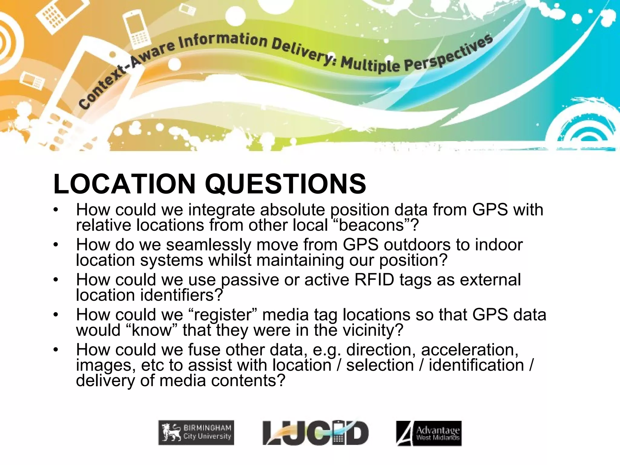 LOCATION QUESTIONS How could we integrate absolute position data from GPS with relative locations from other local “beacons”? How do we seamlessly move from GPS outdoors to indoor location systems whilst maintaining our position? How could we use passive or active RFID tags as external location identifiers? How could we “register” media tag locations so that GPS data would “know” that they were in the vicinity? How could we fuse other data, e.g. direction, acceleration, images, etc to assist with location / selection / identification / delivery of media contents? 