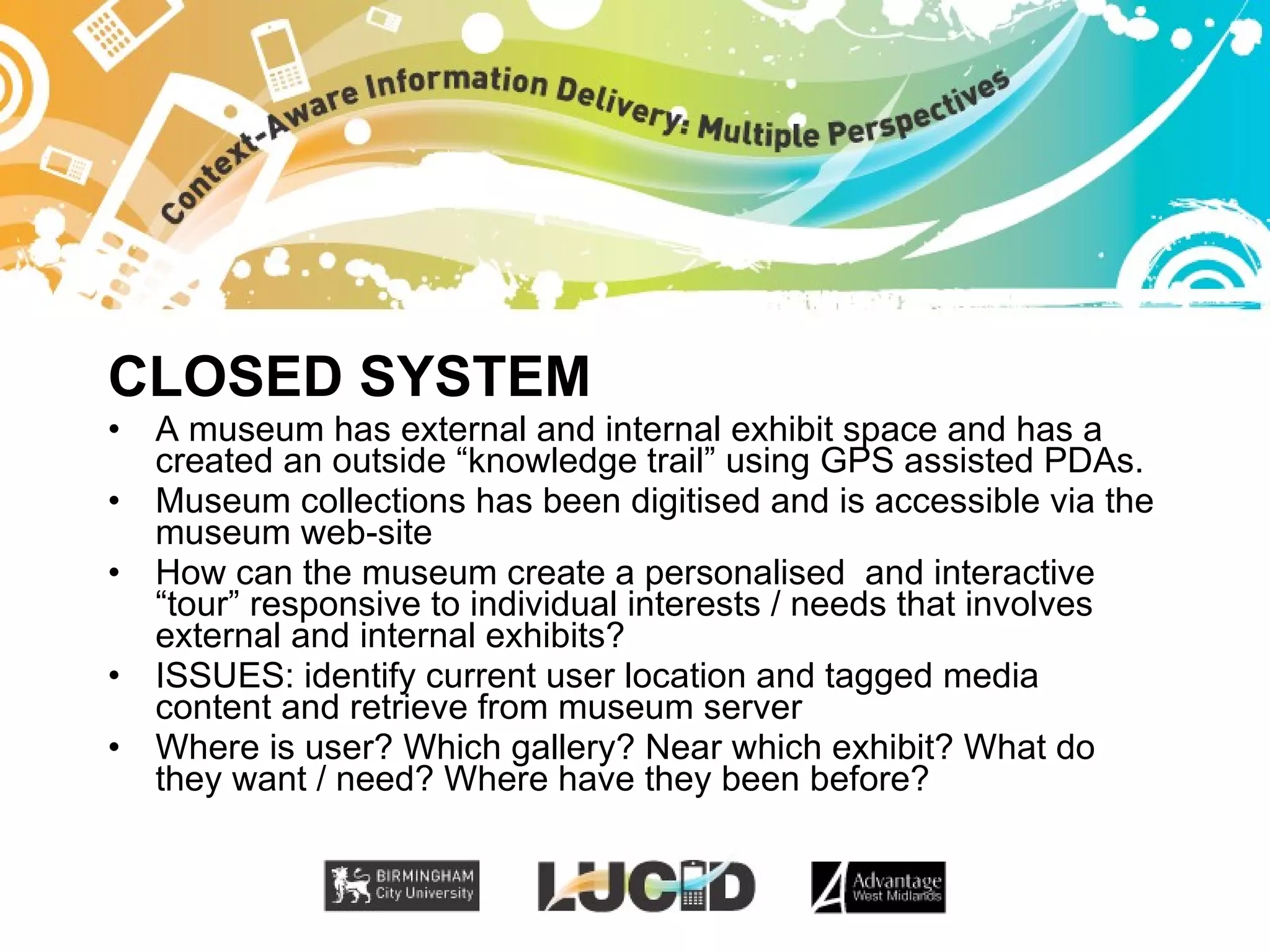 CLOSED SYSTEM A museum has external and internal exhibit space and has a created an outside “knowledge trail” using GPS assisted PDAs.  Museum collections has been digitised and is accessible via the museum web-site How can the museum create a personalised  and interactive “tour” responsive to individual interests / needs that involves external and internal exhibits? ISSUES: identify current user location and tagged media content and retrieve from museum server Where is user? Which gallery? Near which exhibit? What do they want / need? Where have they been before? 