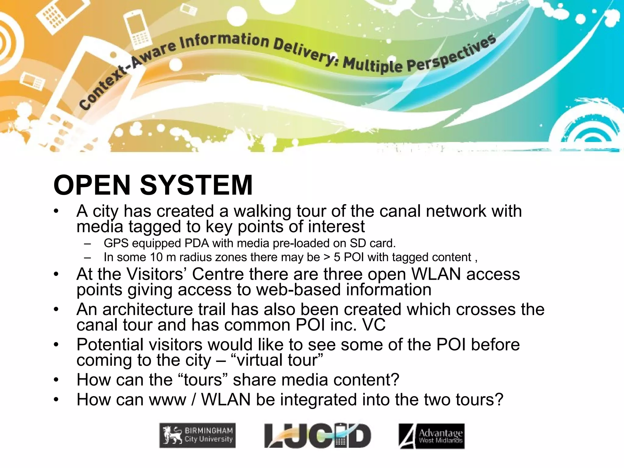 OPEN SYSTEM A city has created a walking tour of the canal network with media tagged to key points of interest GPS equipped PDA with media pre-loaded on SD card.  In some 10 m radius zones there may be > 5 POI with tagged content ,  At the Visitors’ Centre there are three open WLAN access points giving access to web-based information An architecture trail has also been created which crosses the canal tour and has common POI inc. VC Potential visitors would like to see some of the POI before coming to the city – “virtual tour” How can the “tours” share media content? How can www / WLAN be integrated into the two tours? 