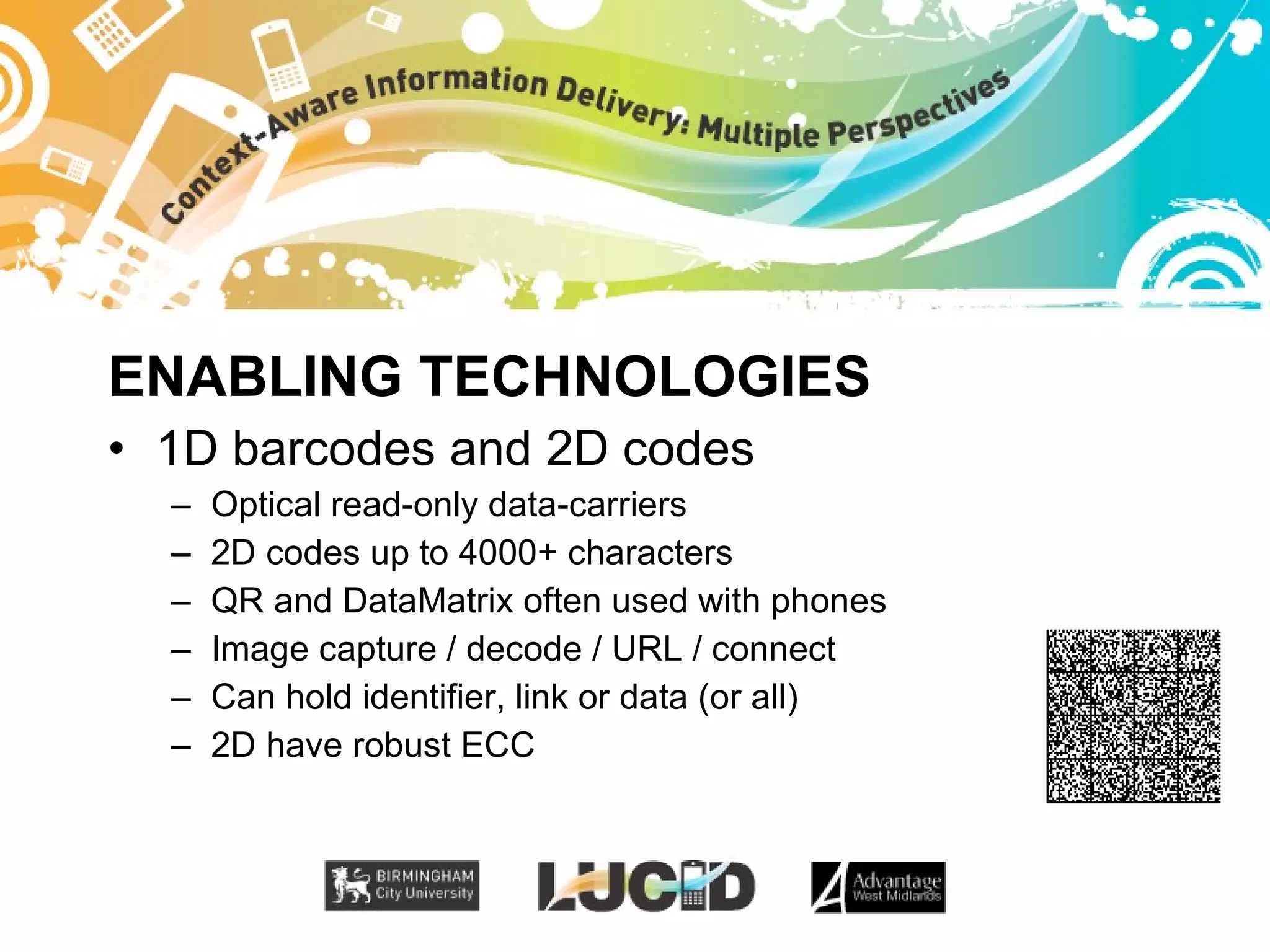 ENABLING TECHNOLOGIES 1D barcodes and 2D codes Optical read-only data-carriers 2D codes up to 4000+ characters QR and DataMatrix often used with phones Image capture / decode / URL / connect Can hold identifier, link or data (or all) 2D have robust ECC 