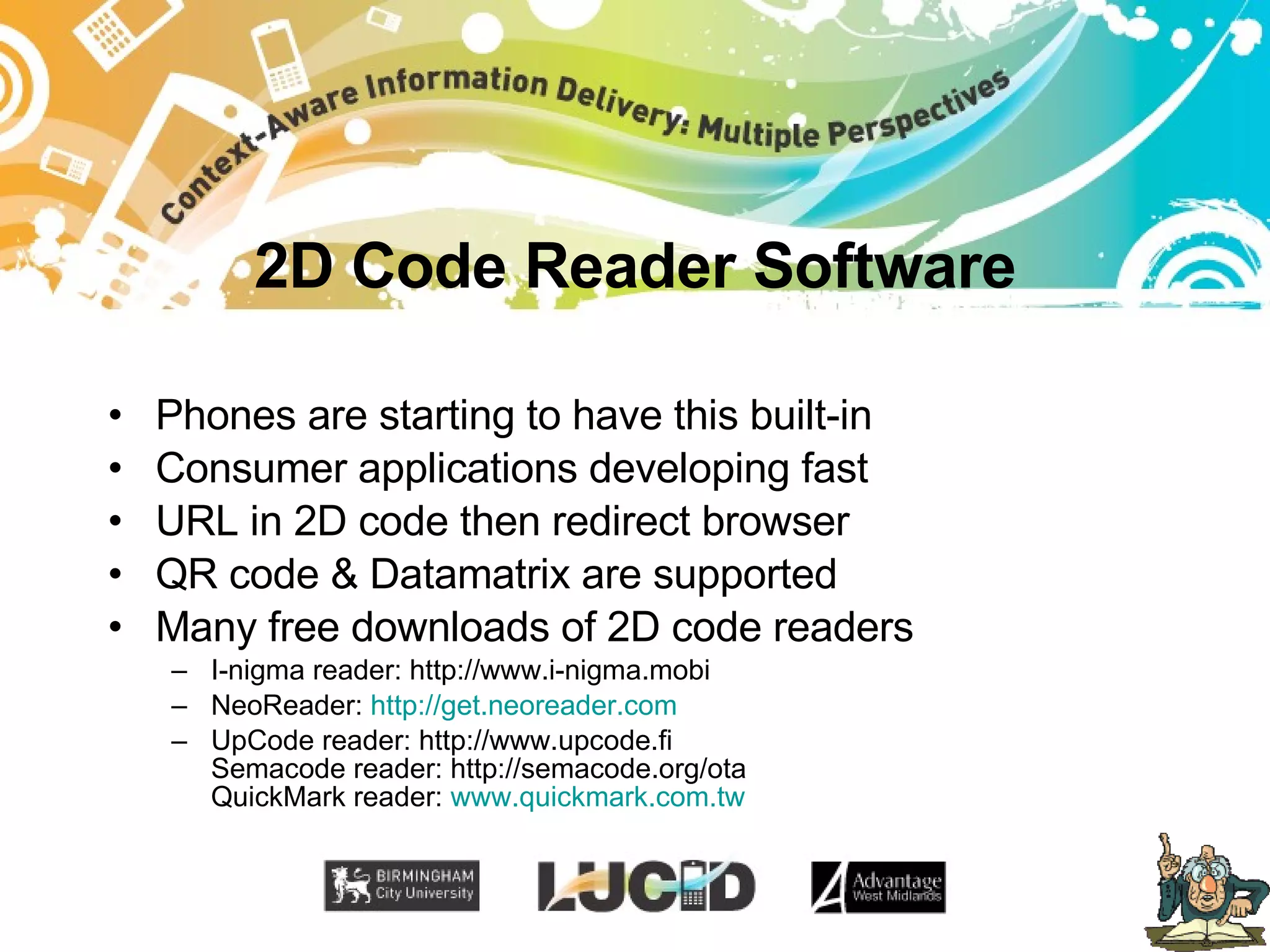 2D Code Reader Software Phones are starting to have this built-in Consumer applications developing fast URL in 2D code then redirect browser QR code & Datamatrix are supported Many free downloads of 2D code readers I-nigma reader: http://www.i-nigma.mobi NeoReader:  http://get.neoreader.com UpCode reader: http://www.upcode.fi Semacode reader: http://semacode.org/ota QuickMark reader:  www.quickmark.com.tw 